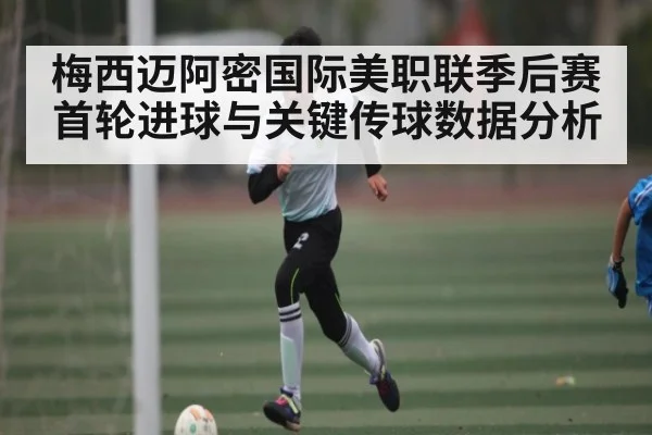 梅西迈阿密国际美职联季后赛首轮进球与关键传球数据分析