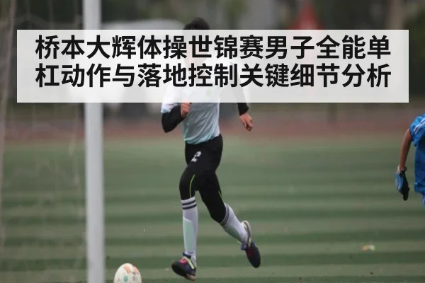 桥本大辉体操世锦赛男子全能单杠动作与落地控制关键细节分析