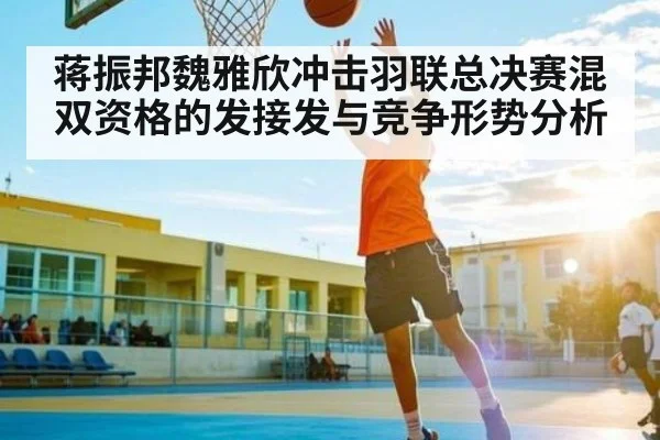 蒋振邦魏雅欣冲击羽联总决赛混双资格的发接发与竞争形势分析